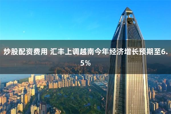 炒股配资费用 汇丰上调越南今年经济增长预期至6.5%