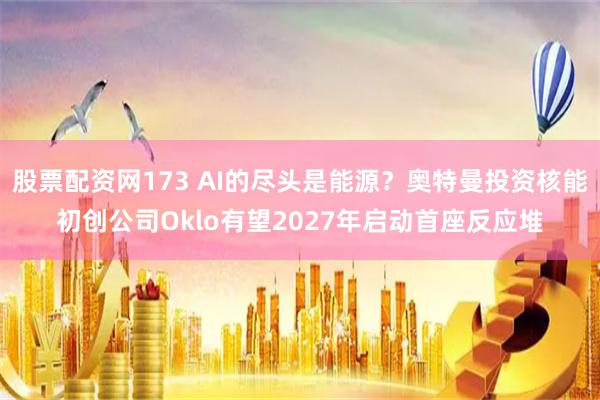 股票配资网173 AI的尽头是能源？奥特曼投资核能初创公司Oklo有望2027年启动首座反应堆