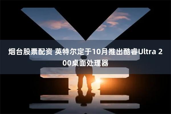 烟台股票配资 英特尔定于10月推出酷睿Ultra 200桌面处理器