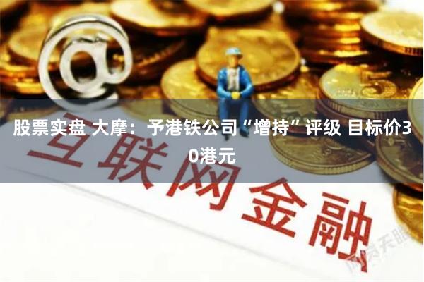 股票实盘 大摩：予港铁公司“增持”评级 目标价30港元