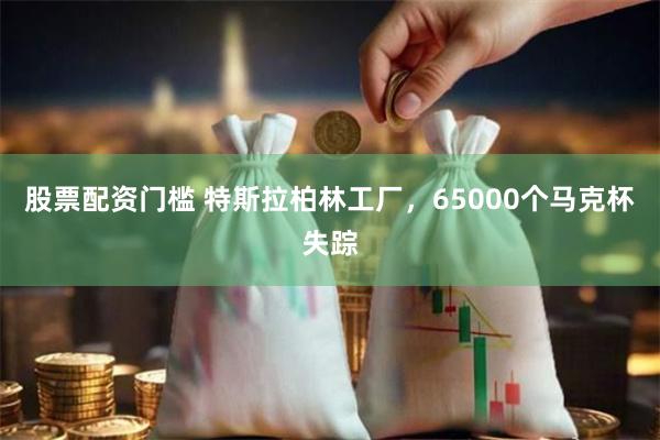 股票配资门槛 特斯拉柏林工厂，65000个马克杯失踪