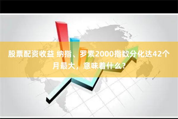 股票配资收益 纳指、罗素2000指数分化达42个月最大，意味着什么？