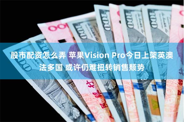 股市配资怎么弄 苹果Vision Pro今日上架英澳法多国 或许仍难扭转销售颓势