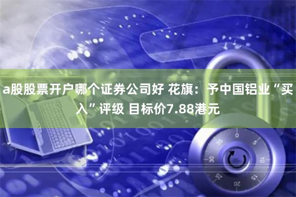 a股股票开户哪个证券公司好 花旗：予中国铝业“买入”评级 目标价7.88港元