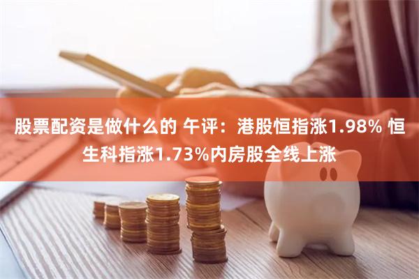 股票配资是做什么的 午评：港股恒指涨1.98% 恒生科指涨1.73%内房股全线上涨