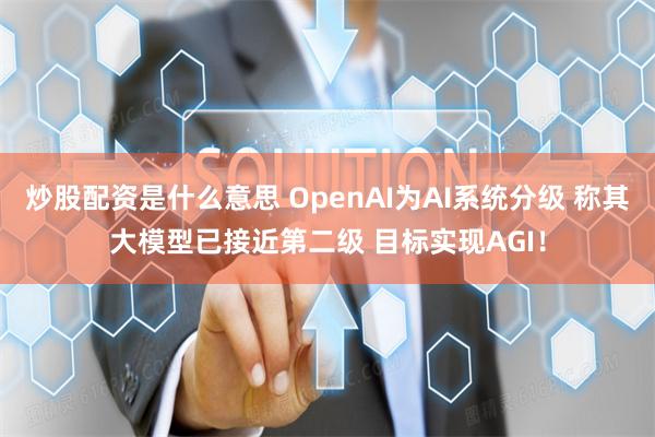 炒股配资是什么意思 OpenAI为AI系统分级 称其大模型已接近第二级 目标实现AGI！