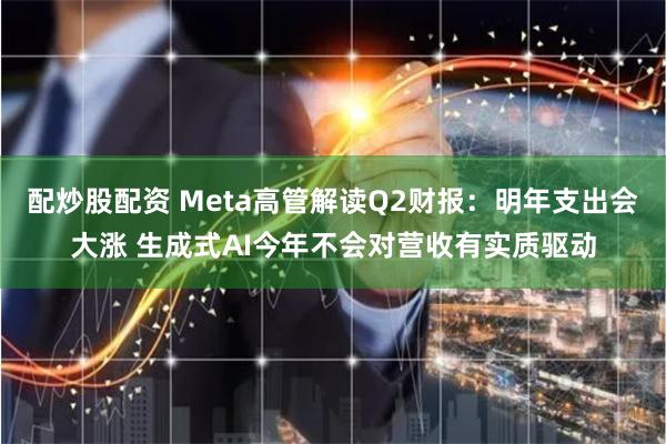 配炒股配资 Meta高管解读Q2财报：明年支出会大涨 生成式AI今年不会对营收有实质驱动