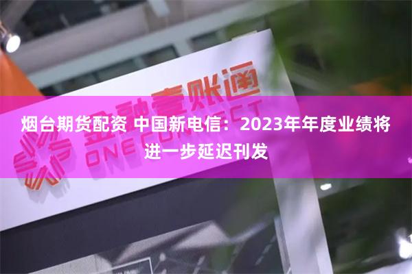 烟台期货配资 中国新电信：2023年年度业绩将进一步延迟刊发