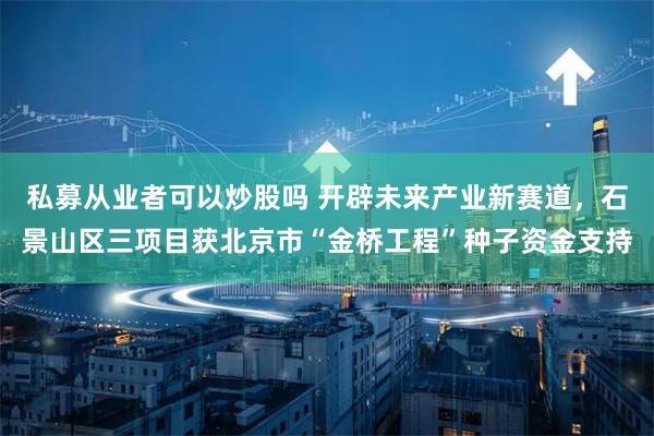 私募从业者可以炒股吗 开辟未来产业新赛道，石景山区三项目获北京市“金桥工程”种子资金支持