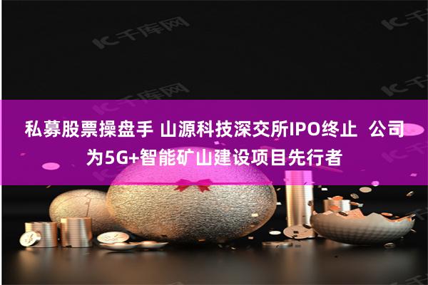 私募股票操盘手 山源科技深交所IPO终止  公司为5G+智能矿山建设项目先行者