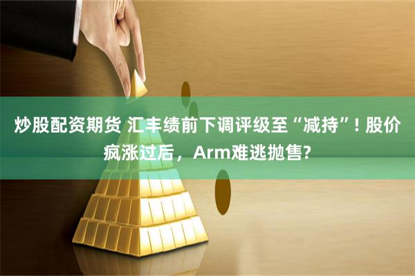 炒股配资期货 汇丰绩前下调评级至“减持”! 股价疯涨过后，Arm难逃抛售?