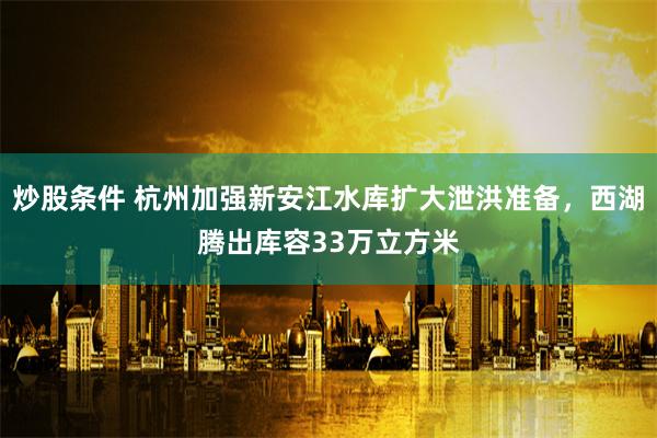 炒股条件 杭州加强新安江水库扩大泄洪准备，西湖腾出库容33万立方米