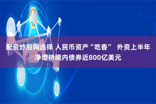 配资炒股网选择 人民币资产“吃香”  外资上半年净增持境内债券近800亿美元