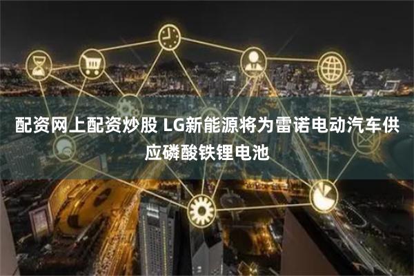 配资网上配资炒股 LG新能源将为雷诺电动汽车供应磷酸铁锂电池