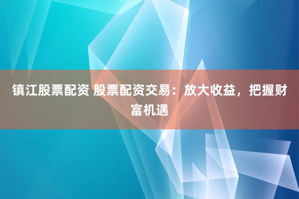 镇江股票配资 股票配资交易：放大收益，把握财富机遇