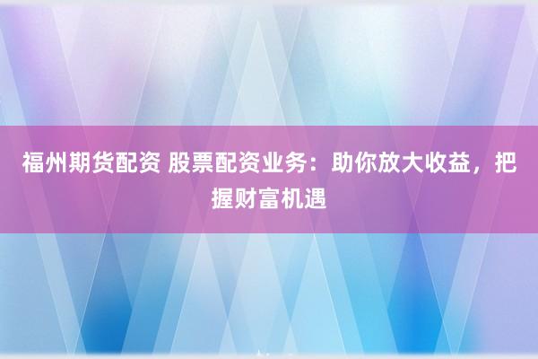 福州期货配资 股票配资业务：助你放大收益，把握财富机遇