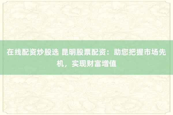 在线配资炒股选 昆明股票配资：助您把握市场先机，实现财富增值