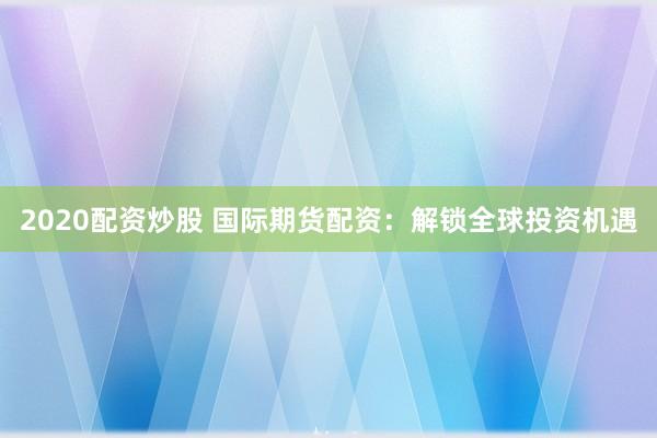 2020配资炒股 国际期货配资：解锁全球投资机遇