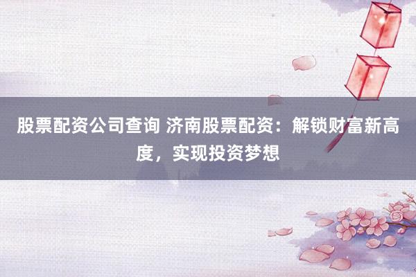 股票配资公司查询 济南股票配资：解锁财富新高度，实现投资梦想