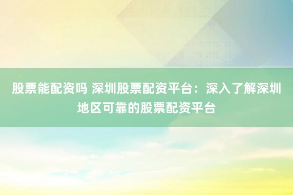 股票能配资吗 深圳股票配资平台：深入了解深圳地区可靠的股票配资平台