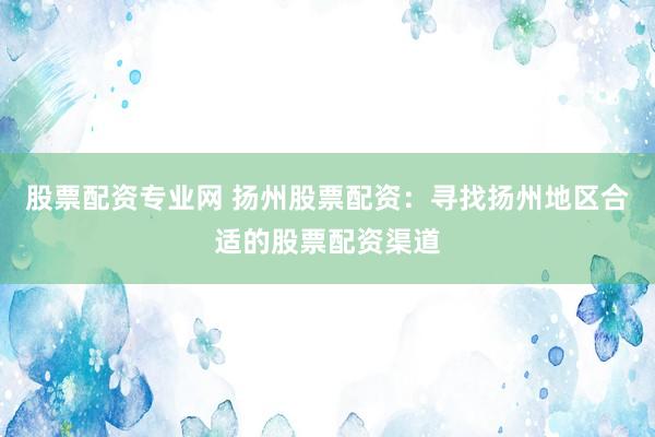 股票配资专业网 扬州股票配资：寻找扬州地区合适的股票配资渠道