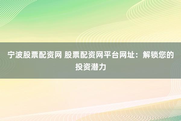 宁波股票配资网 股票配资网平台网址：解锁您的投资潜力