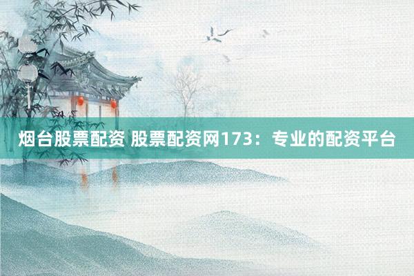 烟台股票配资 股票配资网173：专业的配资平台