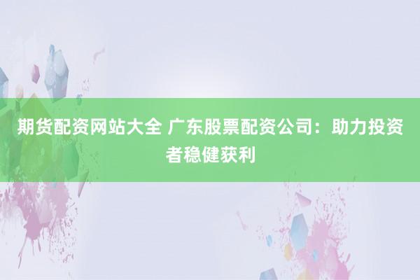 期货配资网站大全 广东股票配资公司：助力投资者稳健获利