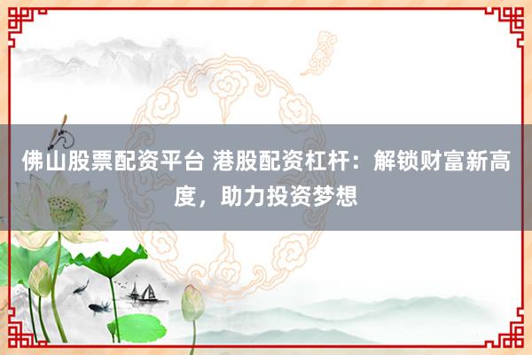 佛山股票配资平台 港股配资杠杆：解锁财富新高度，助力投资梦想