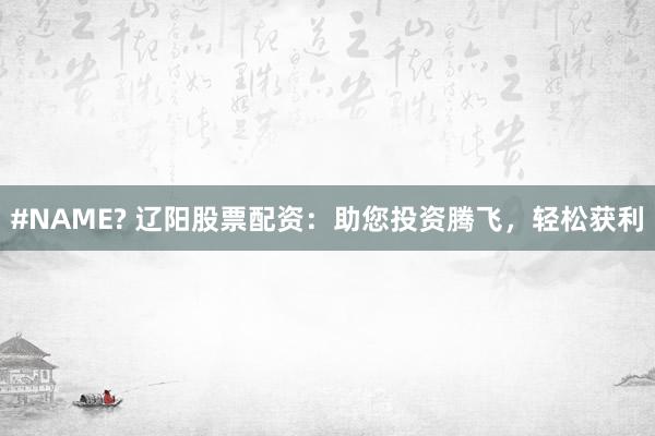 #NAME? 辽阳股票配资：助您投资腾飞，轻松获利