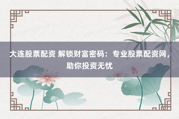 大连股票配资 解锁财富密码：专业股票配资网，助你投资无忧