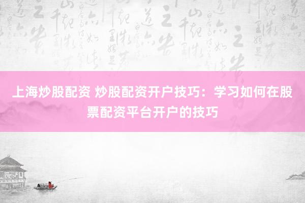 上海炒股配资 炒股配资开户技巧：学习如何在股票配资平台开户的技巧