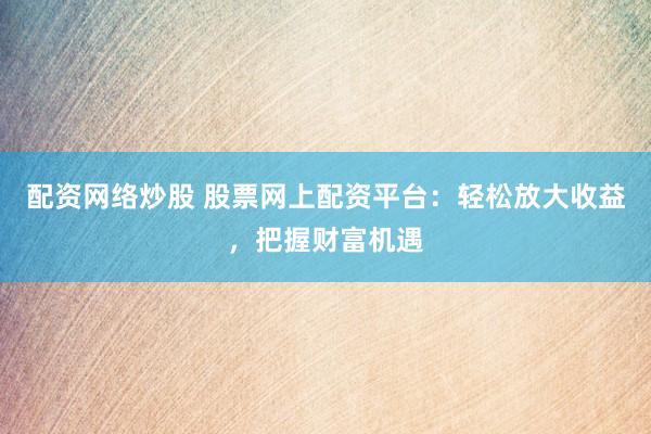 配资网络炒股 股票网上配资平台：轻松放大收益，把握财富机遇