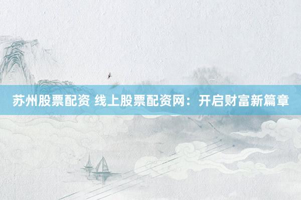 苏州股票配资 线上股票配资网：开启财富新篇章