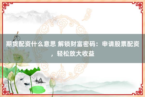 期货配资什么意思 解锁财富密码：申请股票配资，轻松放大收益