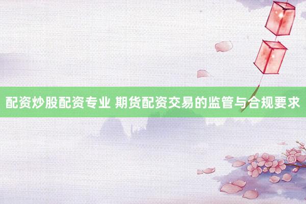 配资炒股配资专业 期货配资交易的监管与合规要求