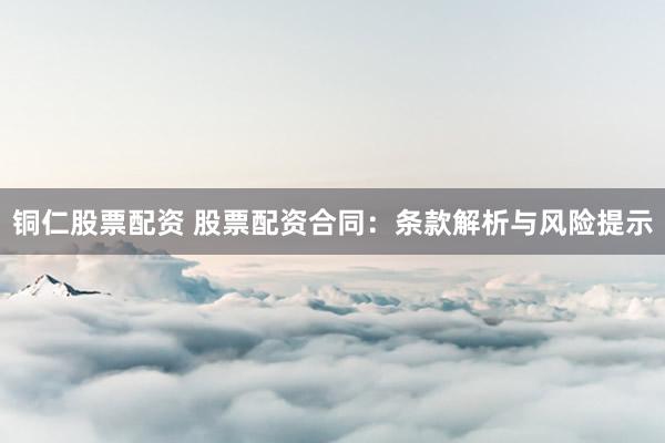 铜仁股票配资 股票配资合同：条款解析与风险提示