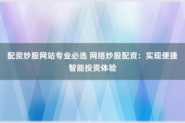 配资炒股网站专业必选 网络炒股配资：实现便捷智能投资体验