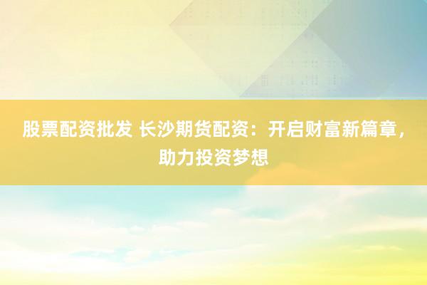 股票配资批发 长沙期货配资：开启财富新篇章，助力投资梦想
